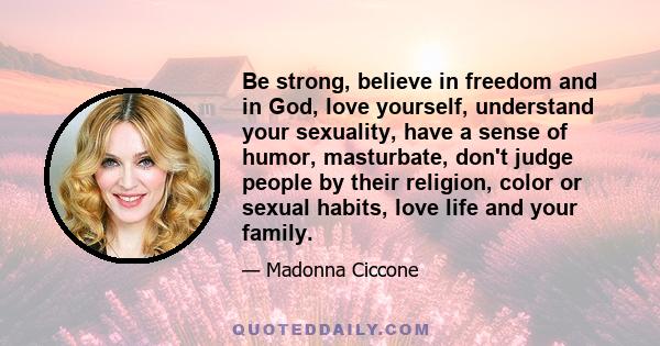 Be strong, believe in freedom and in God, love yourself, understand your sexuality, have a sense of humor, masturbate, don't judge people by their religion, color or sexual habits, love life and your family.