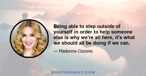 Being able to step outside of yourself in order to help someone else is why we're all here, it's what we should all be doing if we can.