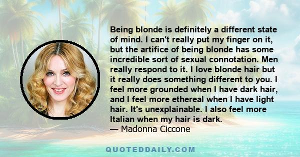 Being blonde is definitely a different state of mind. I can't really put my finger on it, but the artifice of being blonde has some incredible sort of sexual connotation. Men really respond to it. I love blonde hair but 