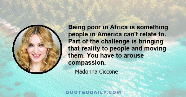 Being poor in Africa is something people in America can't relate to. Part of the challenge is bringing that reality to people and moving them. You have to arouse compassion.