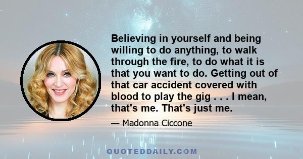 Believing in yourself and being willing to do anything, to walk through the fire, to do what it is that you want to do. Getting out of that car accident covered with blood to play the gig . . . I mean, that's me. That's 