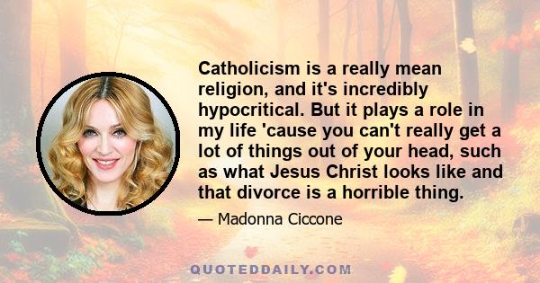 Catholicism is a really mean religion, and it's incredibly hypocritical. But it plays a role in my life 'cause you can't really get a lot of things out of your head, such as what Jesus Christ looks like and that divorce 