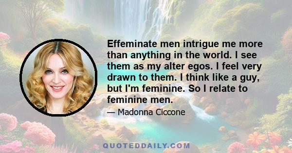 Effeminate men intrigue me more than anything in the world. I see them as my alter egos. I feel very drawn to them. I think like a guy, but I'm feminine. So I relate to feminine men.