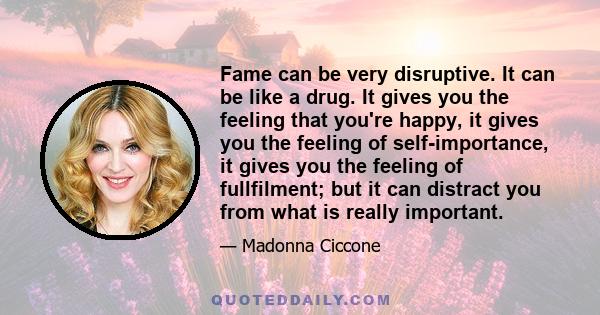 Fame can be very disruptive. It can be like a drug. It gives you the feeling that you're happy, it gives you the feeling of self-importance, it gives you the feeling of fullfilment; but it can distract you from what is