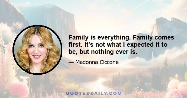 Family is everything. Family comes first. It's not what I expected it to be, but nothing ever is.