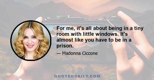 For me, it's all about being in a tiny room with little windows. It's almost like you have to be in a prison.