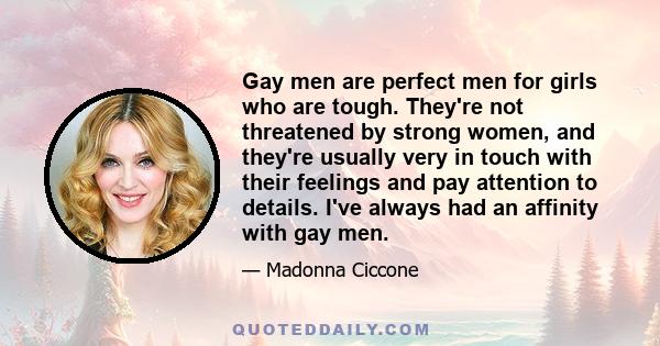 Gay men are perfect men for girls who are tough. They're not threatened by strong women, and they're usually very in touch with their feelings and pay attention to details. I've always had an affinity with gay men.