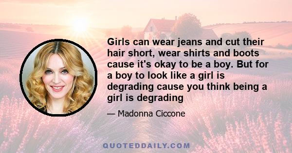 Girls can wear jeans and cut their hair short, wear shirts and boots cause it's okay to be a boy. But for a boy to look like a girl is degrading cause you think being a girl is degrading