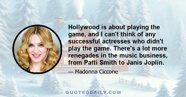 Hollywood is about playing the game, and I can't think of any successful actresses who didn't play the game. There's a lot more renegades in the music business, from Patti Smith to Janis Joplin.