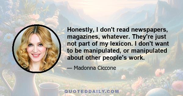 Honestly, I don't read newspapers, magazines, whatever. They're just not part of my lexicon. I don't want to be manipulated, or manipulated about other people's work.