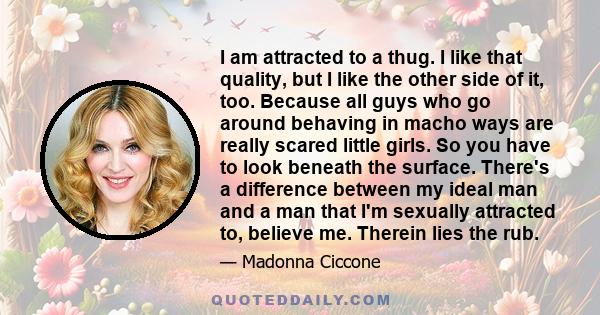 I am attracted to a thug. I like that quality, but I like the other side of it, too. Because all guys who go around behaving in macho ways are really scared little girls. So you have to look beneath the surface. There's 