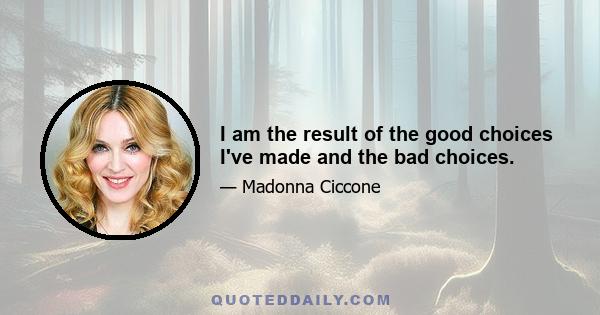 I am the result of the good choices I've made and the bad choices.