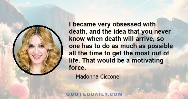 I became very obsessed with death, and the idea that you never know when death will arrive, so one has to do as much as possible all the time to get the most out of life. That would be a motivating force.