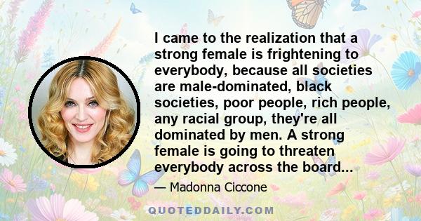 I came to the realization that a strong female is frightening to everybody, because all societies are male-dominated, black societies, poor people, rich people, any racial group, they're all dominated by men. A strong