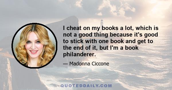 I cheat on my books a lot, which is not a good thing because it's good to stick with one book and get to the end of it, but I'm a book philanderer.