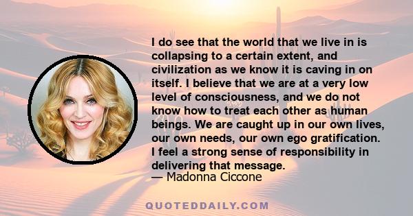 I do see that the world that we live in is collapsing to a certain extent, and civilization as we know it is caving in on itself. I believe that we are at a very low level of consciousness, and we do not know how to