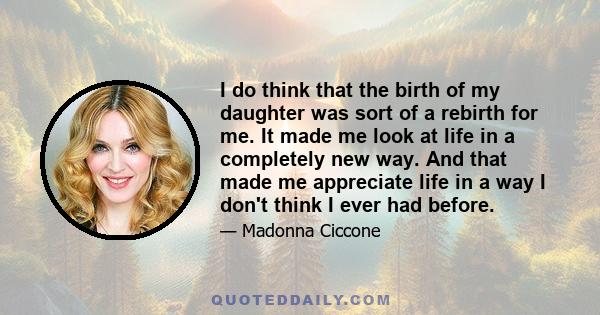 I do think that the birth of my daughter was sort of a rebirth for me. It made me look at life in a completely new way. And that made me appreciate life in a way I don't think I ever had before.