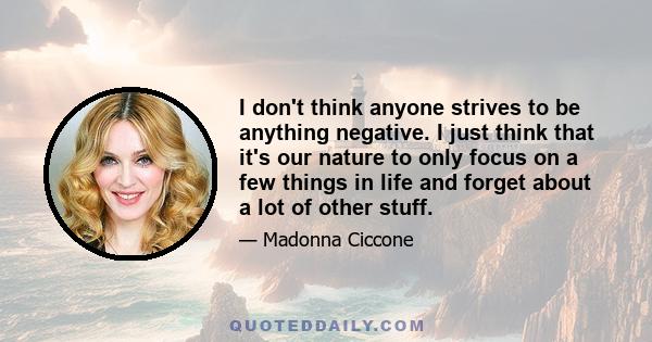 I don't think anyone strives to be anything negative. I just think that it's our nature to only focus on a few things in life and forget about a lot of other stuff.