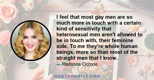 I feel that most gay men are so much more in touch with a certain kind of sensitivity that heterosexual men aren't allowed to be in touch with, their feminine side. To me they're whole human beings, more so than most of 