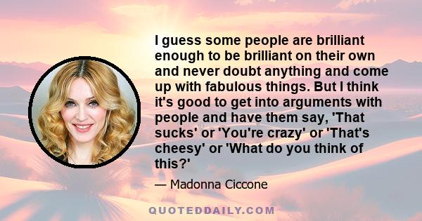 I guess some people are brilliant enough to be brilliant on their own and never doubt anything and come up with fabulous things. But I think it's good to get into arguments with people and have them say, 'That sucks' or 