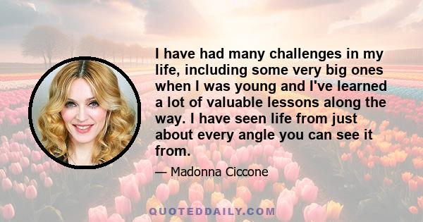 I have had many challenges in my life, including some very big ones when I was young and I've learned a lot of valuable lessons along the way. I have seen life from just about every angle you can see it from.