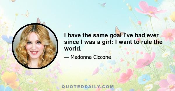 I have the same goal I've had ever since I was a girl: I want to rule the world.