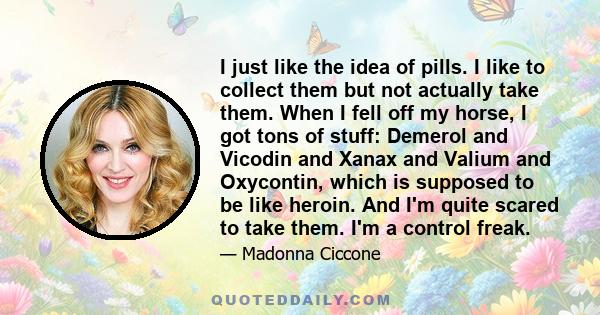 I just like the idea of pills. I like to collect them but not actually take them. When I fell off my horse, I got tons of stuff: Demerol and Vicodin and Xanax and Valium and Oxycontin, which is supposed to be like