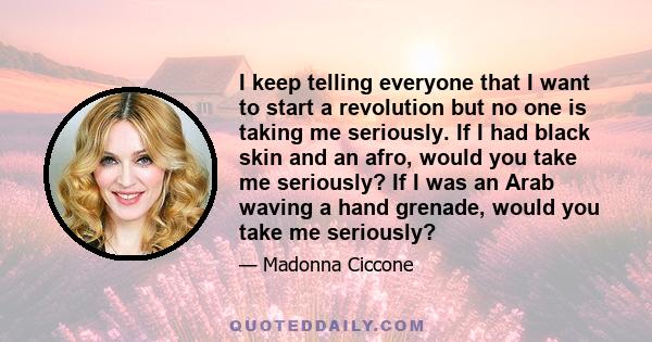 I keep telling everyone that I want to start a revolution but no one is taking me seriously. If I had black skin and an afro, would you take me seriously? If I was an Arab waving a hand grenade, would you take me