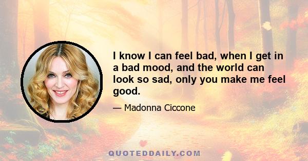 I know I can feel bad, when I get in a bad mood, and the world can look so sad, only you make me feel good.