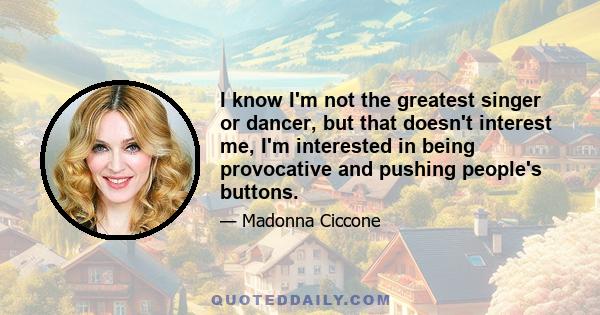 I know I'm not the greatest singer or dancer, but that doesn't interest me, I'm interested in being provocative and pushing people's buttons.