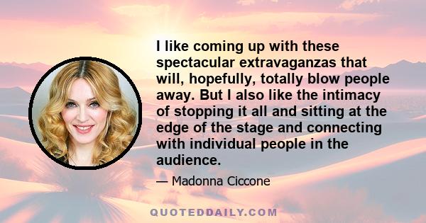 I like coming up with these spectacular extravaganzas that will, hopefully, totally blow people away. But I also like the intimacy of stopping it all and sitting at the edge of the stage and connecting with individual