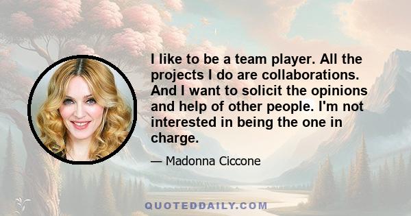 I like to be a team player. All the projects I do are collaborations. And I want to solicit the opinions and help of other people. I'm not interested in being the one in charge.