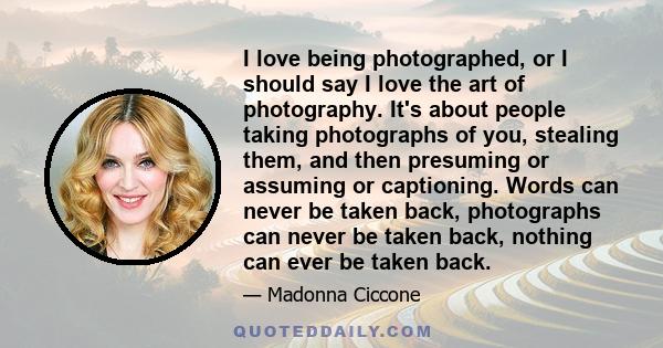 I love being photographed, or I should say I love the art of photography. It's about people taking photographs of you, stealing them, and then presuming or assuming or captioning. Words can never be taken back,