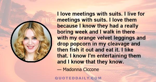 I love meetings with suits. I live for meetings with suits. I love them because I know they had a really boring week and I walk in there with my orange velvet leggings and drop popcorn in my cleavage and then fish it