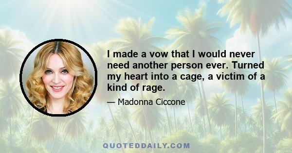 I made a vow that I would never need another person ever. Turned my heart into a cage, a victim of a kind of rage.