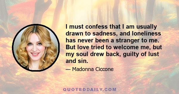 I must confess that I am usually drawn to sadness, and loneliness has never been a stranger to me. But love tried to welcome me, but my soul drew back, guilty of lust and sin.