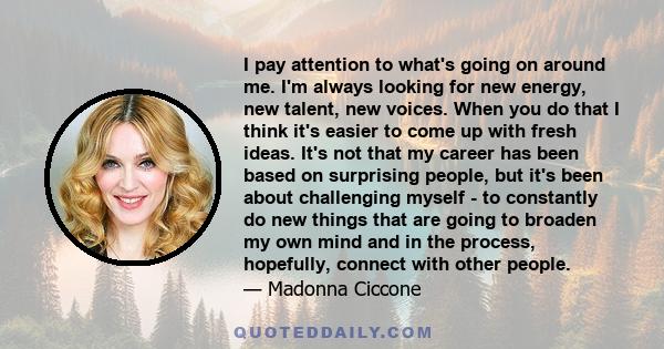 I pay attention to what's going on around me. I'm always looking for new energy, new talent, new voices. When you do that I think it's easier to come up with fresh ideas. It's not that my career has been based on