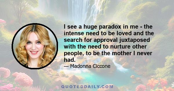 I see a huge paradox in me - the intense need to be loved and the search for approval juxtaposed with the need to nurture other people, to be the mother I never had.