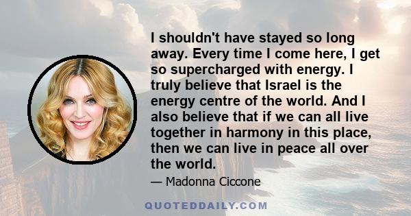 I shouldn't have stayed so long away. Every time I come here, I get so supercharged with energy. I truly believe that Israel is the energy centre of the world. And I also believe that if we can all live together in