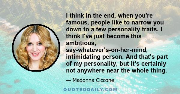 I think in the end, when you're famous, people like to narrow you down to a few personality traits. I think I've just become this ambitious, say-whatever's-on-her-mind, intimidating person. And that's part of my