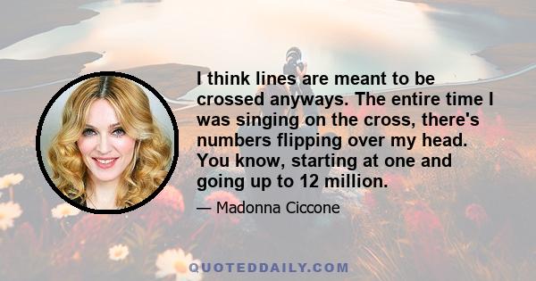 I think lines are meant to be crossed anyways. The entire time I was singing on the cross, there's numbers flipping over my head. You know, starting at one and going up to 12 million.