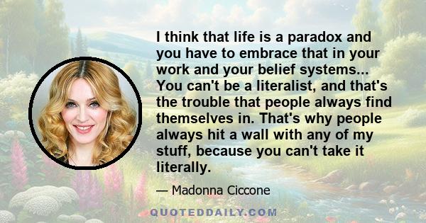 I think that life is a paradox and you have to embrace that in your work and your belief systems... You can't be a literalist, and that's the trouble that people always find themselves in. That's why people always hit a 