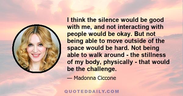 I think the silence would be good with me, and not interacting with people would be okay. But not being able to move outside of the space would be hard. Not being able to walk around - the stillness of my body,