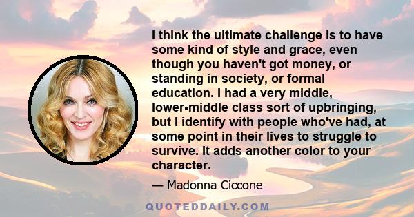 I think the ultimate challenge is to have some kind of style and grace, even though you haven't got money, or standing in society, or formal education. I had a very middle, lower-middle class sort of upbringing, but I