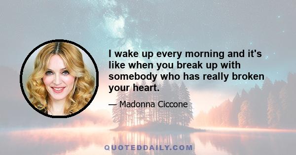 I wake up every morning and it's like when you break up with somebody who has really broken your heart.