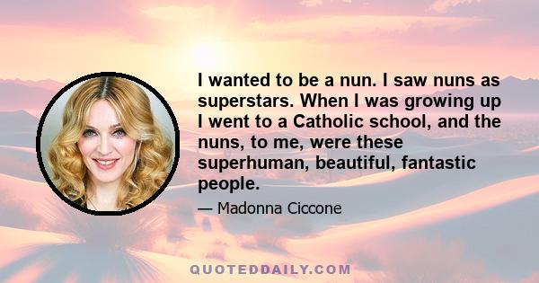 I wanted to be a nun. I saw nuns as superstars. When I was growing up I went to a Catholic school, and the nuns, to me, were these superhuman, beautiful, fantastic people.