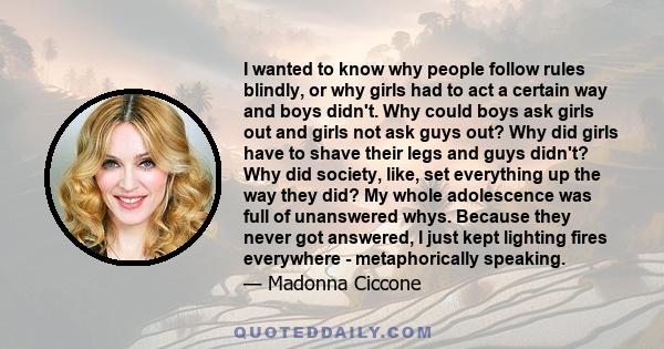 I wanted to know why people follow rules blindly, or why girls had to act a certain way and boys didn't. Why could boys ask girls out and girls not ask guys out? Why did girls have to shave their legs and guys didn't?