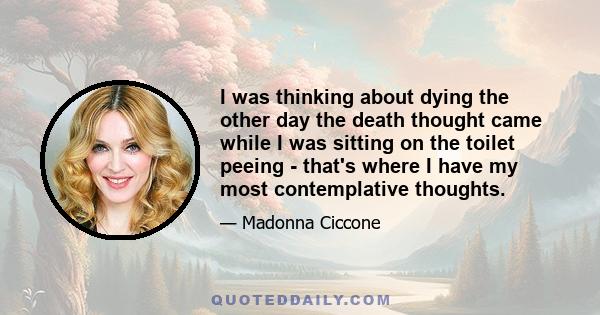 I was thinking about dying the other day the death thought came while I was sitting on the toilet peeing - that's where I have my most contemplative thoughts.