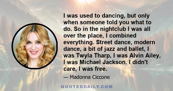 I was used to dancing, but only when someone told you what to do. So in the nightclub I was all over the place, I combined everything. Street dance, modern dance, a bit of jazz and ballet, I was Twyla Tharp, I was Alvin 