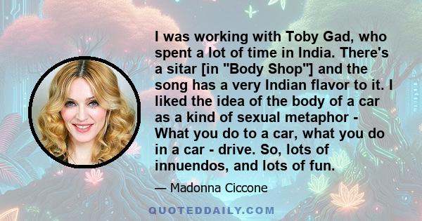 I was working with Toby Gad, who spent a lot of time in India. There's a sitar [in Body Shop] and the song has a very Indian flavor to it. I liked the idea of the body of a car as a kind of sexual metaphor - What you do 